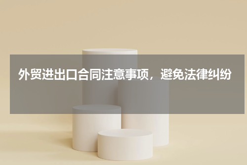  外贸进出口合同注意事项，避免法律纠纷 