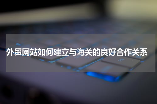  外贸网站如何建立与海关的良好合作关系
