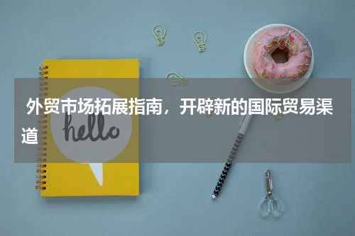  外贸市场拓展指南，开辟新的国际贸易渠道 