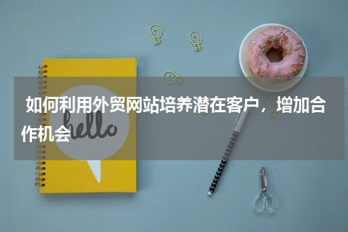  如何利用外贸网站培养潜在客户，增加合作机会 