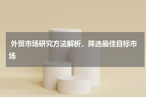  外贸市场研究方法解析，筛选最佳目标市场 