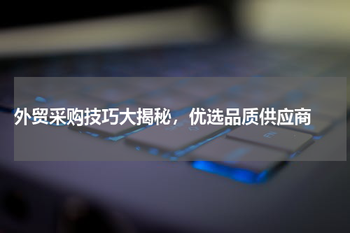  外贸采购技巧大揭秘，优选品质供应商 