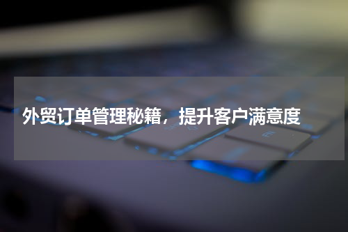  外贸订单管理秘籍，提升客户满意度 
