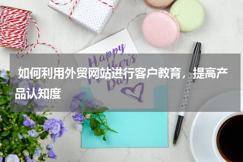  如何利用外贸网站进行客户教育，提高产品认知度 