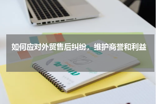  如何应对外贸售后纠纷，维护商誉和利益 