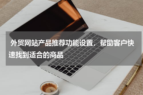  外贸网站产品推荐功能设置，帮助客户快速找到适合的商品 
