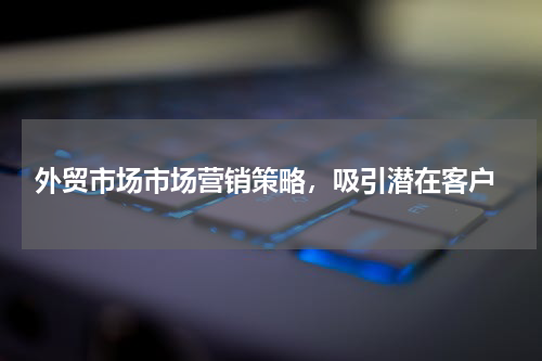  外贸市场市场营销策略，吸引潜在客户