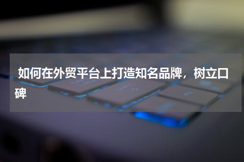  如何在外贸平台上打造知名品牌，树立口碑 