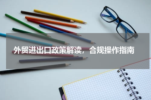  外贸进出口政策解读，合规操作指南