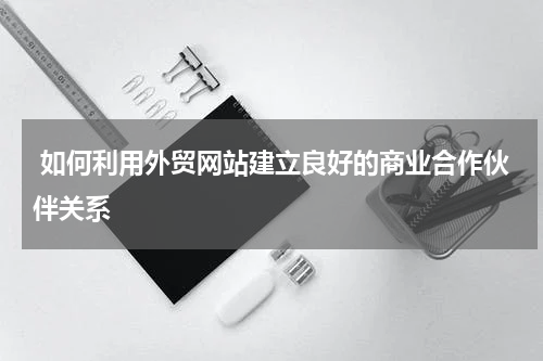  如何利用外贸网站建立良好的商业合作伙伴关系 