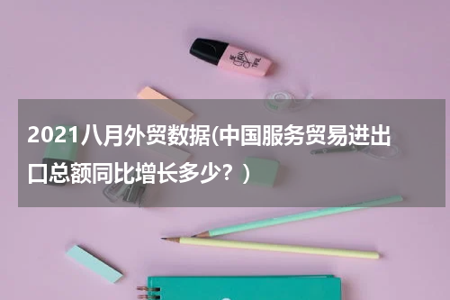 2021八月外贸数据(中国服务贸易进出口总额同比增长多少？)