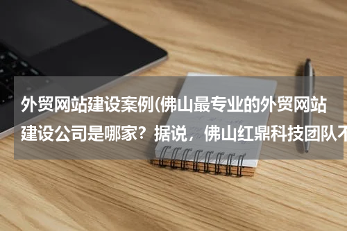 外贸网站建设案例(佛山最专业的外贸网站建设公司是哪家？据说，佛山红鼎科技团队不错，有谁能知道他们的建站方案么？)