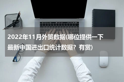 2022年11月外贸数据(哪位提供一下最新中国进出口统计数据？有赏)
