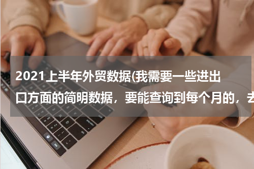2021上半年外贸数据(我需要一些进出口方面的简明数据，要能查询到每个月的，去哪里能找得到？)