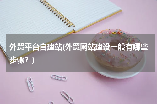 外贸平台自建站(外贸网站建设一般有哪些步骤？)