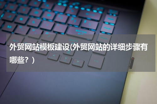 外贸网站模板建设(外贸网站的详细步骤有哪些？)