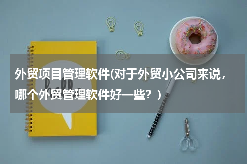 外贸项目管理软件(对于外贸小公司来说，哪个外贸管理软件好一些？)