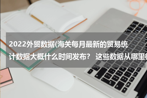 2022外贸数据(海关每月最新的贸易统计数据大概什么时间发布？ 这些数据从哪里得知？)