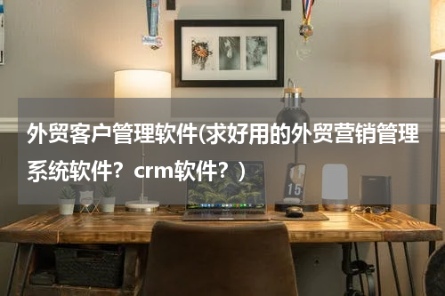 外贸客户管理软件(求好用的外贸营销管理系统软件？crm软件？)