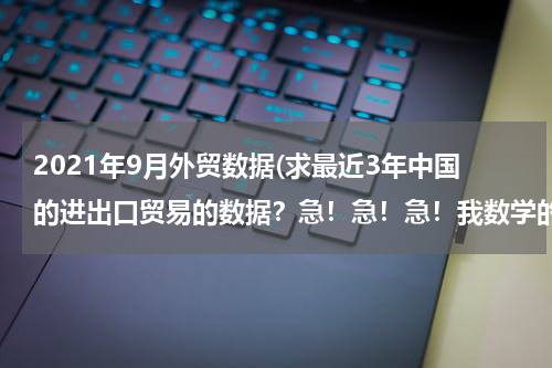 2021年9月外贸数据(求最近3年中国的进出口贸易的数据？急！急！急！我数学的同步练有.)