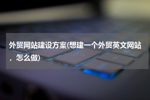 外贸网站建设方案(想建一个外贸英文网站，怎么做)