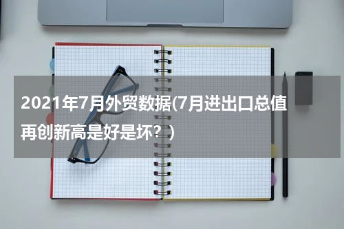 2021年7月外贸数据(7月进出口总值再创新高是好是坏？)