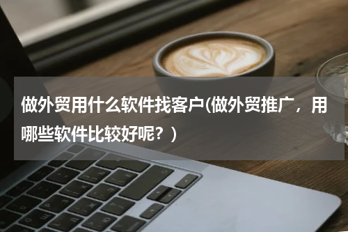 做外贸用什么软件找客户(做外贸推广，用哪些软件比较好呢？)