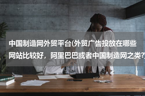 中国制造网外贸平台(外贸广告投放在哪些网站比较好，阿里巴巴或者中国制造网之类?)