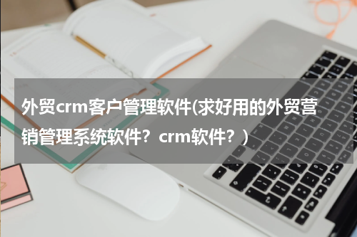 外贸crm客户管理软件(求好用的外贸营销管理系统软件？crm软件？)