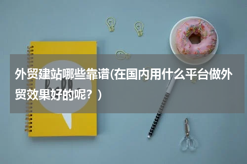 外贸建站哪些靠谱(在国内用什么平台做外贸效果好的呢？)