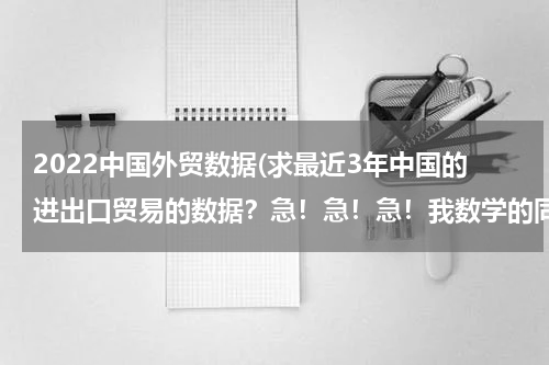 2022中国外贸数据(求最近3年中国的进出口贸易的数据？急！急！急！我数学的同步练有.)