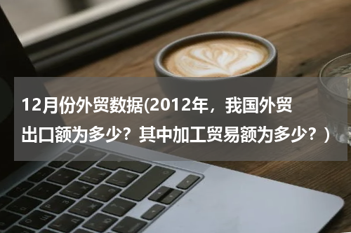 12月份外贸数据(2012年，我国外贸出口额为多少？其中加工贸易额为多少？)