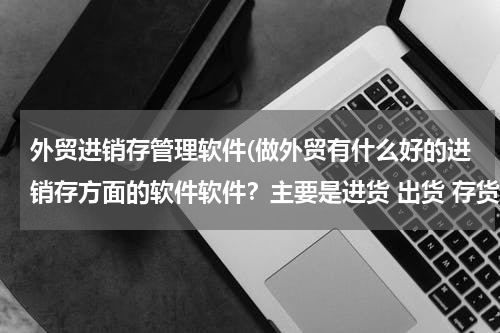 外贸进销存管理软件(做外贸有什么好的进销存方面的软件软件？主要是进货 出货 存货管理！)