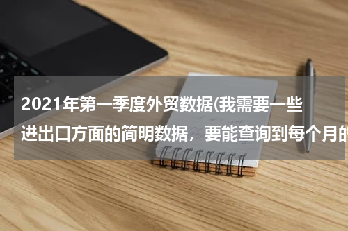 2021年第一季度外贸数据(我需要一些进出口方面的简明数据，要能查询到每个月的，去哪里能找得到？)