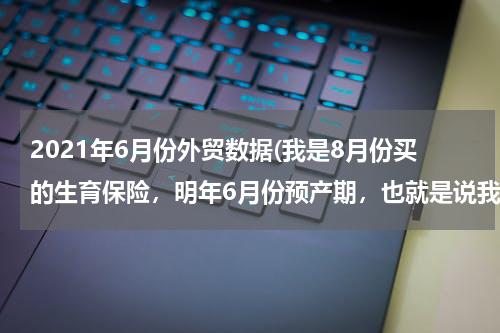 2021年6月份外贸数据(我是8月份买的生育保险，明年6月份预产期，也就是说我缴纳生育保险只有11个月，还差一个月怎么办？)