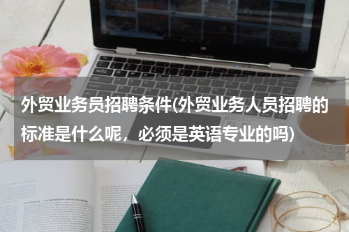 外贸业务员招聘条件(外贸业务人员招聘的标准是什么呢，必须是英语专业的吗)