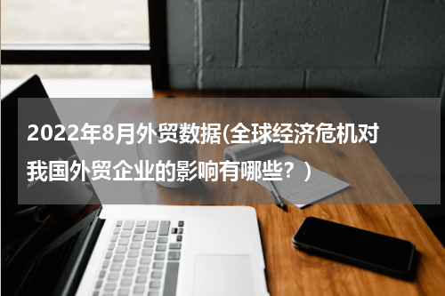 2022年8月外贸数据(全球经济危机对我国外贸企业的影响有哪些？)