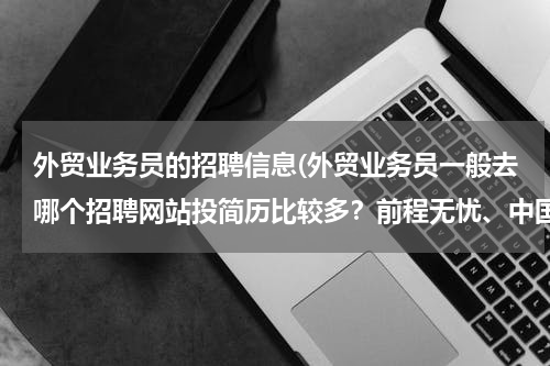 外贸业务员的招聘信息(外贸业务员一般去哪个招聘网站投简历比较多？前程无忧、中国人才热线、中华英才网，外贸无忧网？？？)