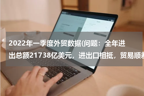 2022年一季度外贸数据(问题：全年进出总额21738亿美元，进出口相抵，贸易顺差2622亿美元，求进口总额，希望给解题思路？？谢谢)