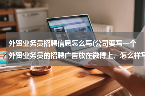 外贸业务员招聘信息怎么写(公司要写一个外贸业务员的招聘广告放在微博上，怎么样写才能吸引到别人的关注呢？)