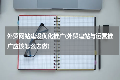 外贸网站建设优化推广(外贸建站与运营推广应该怎么去做)