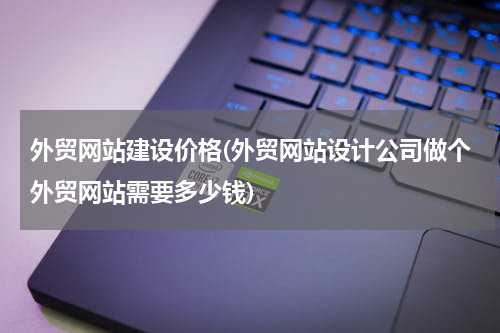 外贸网站建设价格(外贸网站设计公司做个外贸网站需要多少钱)