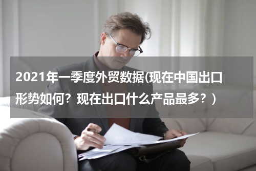 2021年一季度外贸数据(现在中国出口形势如何？现在出口什么产品最多？)