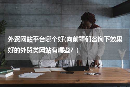 外贸网站平台哪个好(向前辈们咨询下效果好的外贸类网站有哪些？)