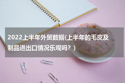 2022上半年外贸数据(上半年的毛皮及制品进出口情况乐观吗？)