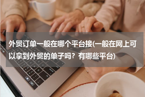 外贸订单一般在哪个平台接(一般在网上可以拿到外贸的单子吗？有哪些平台)
