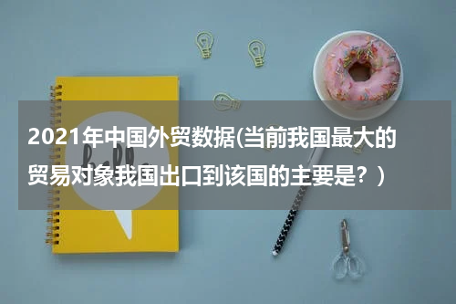 2021年中国外贸数据(当前我国最大的贸易对象我国出口到该国的主要是？)