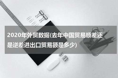 2020年外贸数据(去年中国贸易顺差还是逆差进出口贸易额是多少)