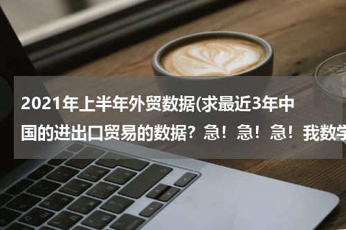 2021年上半年外贸数据(求最近3年中国的进出口贸易的数据？急！急！急！我数学的同步练有.)