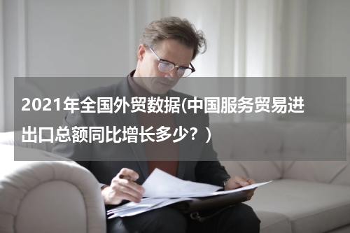 2021年全国外贸数据(中国服务贸易进出口总额同比增长多少？)